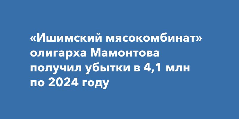 «Ишимский мясокомбинат» олигарха Мамонтова получил убытки в 4,1 млн по 2024 году